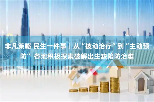 非凡策略 民生一件事｜从“被动治疗”到“主动预防” 各地积极探索破解出生缺陷防治难