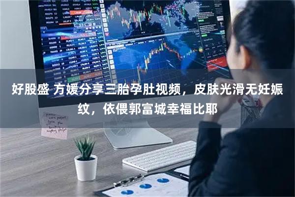 好股盛 方媛分享三胎孕肚视频，皮肤光滑无妊娠纹，依偎郭富城幸福比耶