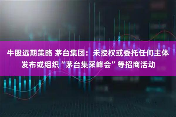 牛股远期策略 茅台集团：未授权或委托任何主体发布或组织“茅台集采峰会”等招商活动