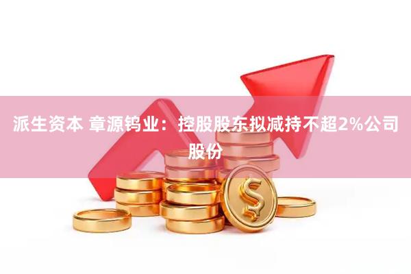 派生资本 章源钨业：控股股东拟减持不超2%公司股份