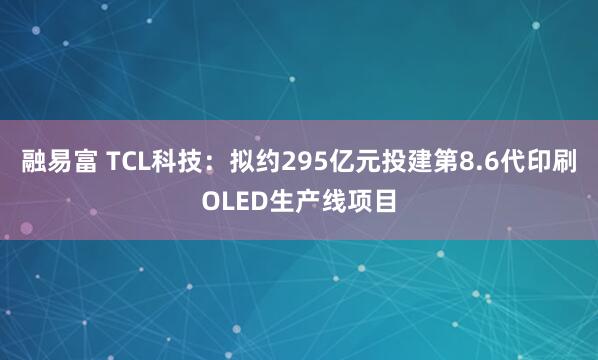 融易富 TCL科技：拟约295亿元投建第8.6代印刷OLED生产线项目