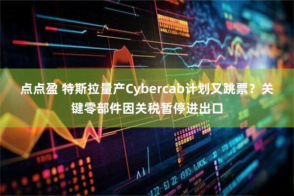 点点盈 特斯拉量产Cybercab计划又跳票？关键零部件因关税暂停进出口