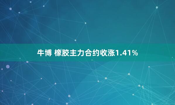 牛博 橡胶主力合约收涨1.41%