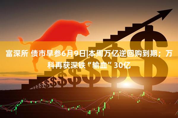 富深所 债市早参6月9日|本周万亿逆回购到期；万科再获深铁“输血”30亿