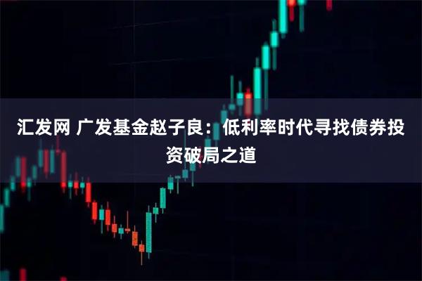 汇发网 广发基金赵子良：低利率时代寻找债券投资破局之道
