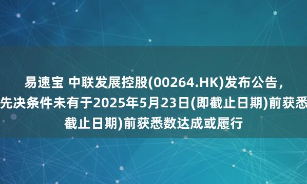 易速宝 中联发展控股(00264.HK)发布公告，配售协议所载先决条件未有于2025年5月23日(即截止日期)前获悉数达成或履行