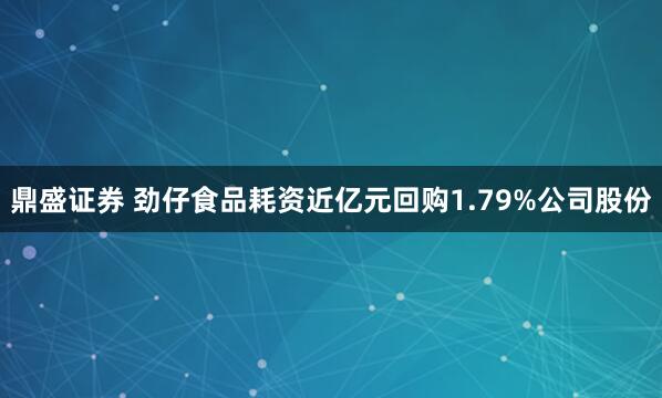 鼎盛证券 劲仔食品耗资近亿元回购1.79%公司股份