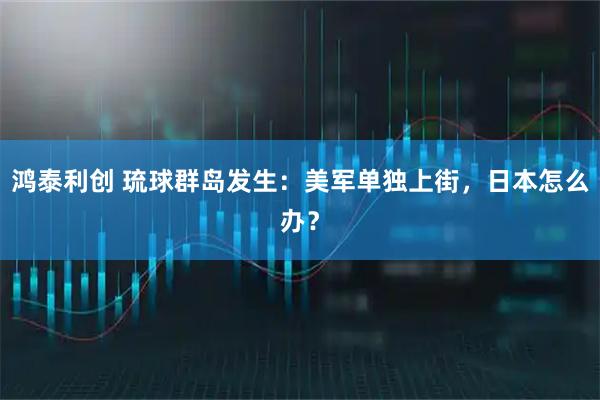鸿泰利创 琉球群岛发生：美军单独上街，日本怎么办？