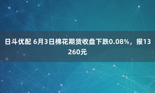 日斗优配 6月3日棉花期货收盘下跌0.08%，报13260元