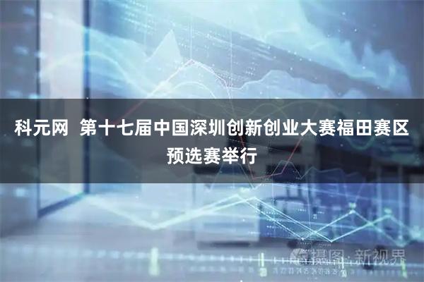 科元网  第十七届中国深圳创新创业大赛福田赛区预选赛举行