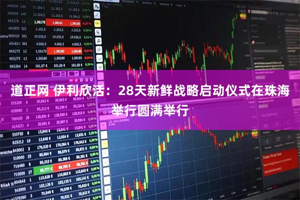 道正网 伊利欣活：28天新鲜战略启动仪式在珠海举行圆满举行