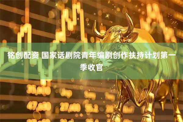 铭创配资 国家话剧院青年编剧创作扶持计划第一季收官