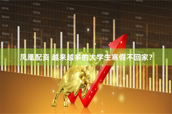 凤凰配资 越来越多的大学生寒假不回家？