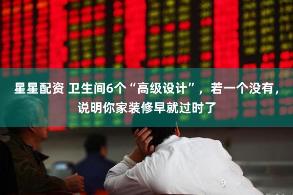 星星配资 卫生间6个“高级设计”，若一个没有，说明你家装修早就过时了