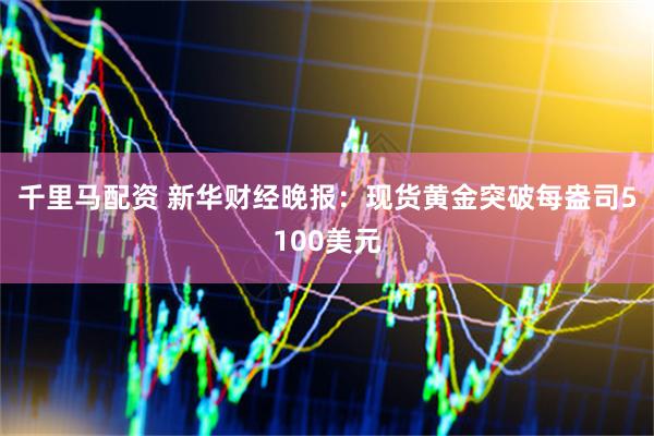 千里马配资 新华财经晚报：现货黄金突破每盎司5100美元