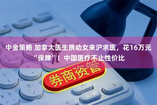 中金策略 加拿大医生携幼女来沪求医，花16万元“保脾”！中国医疗不止性价比