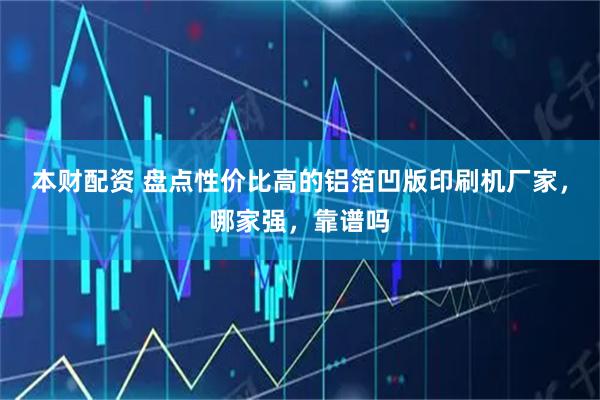 本财配资 盘点性价比高的铝箔凹版印刷机厂家，哪家强，靠谱吗