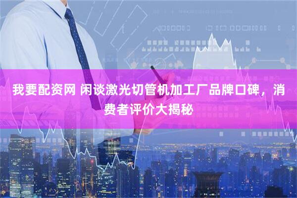 我要配资网 闲谈激光切管机加工厂品牌口碑，消费者评价大揭秘