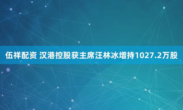 伍祥配资 汉港控股获主席汪林冰增持1027.2万股