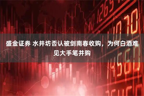 盛金证券 水井坊否认被剑南春收购，为何白酒难见大手笔并购