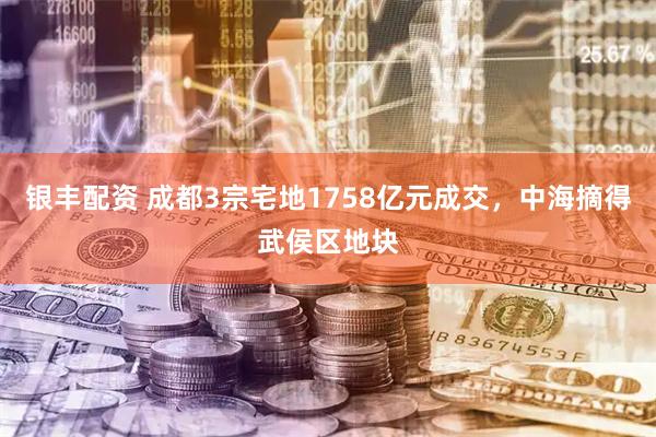 银丰配资 成都3宗宅地1758亿元成交，中海摘得武侯区地块
