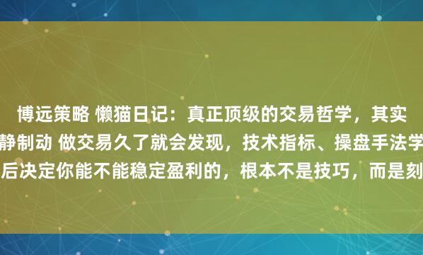 博远策略 懒猫日记：真正顶级的交易哲学，其实就藏在这四个字里：以静制动 做交易久了就会发现，技术指标、操盘手法学了一大堆，最后决定你能不能稳定盈利的，根本不是技巧，而是刻在骨子里的交易哲学。今天就跟大家聊...