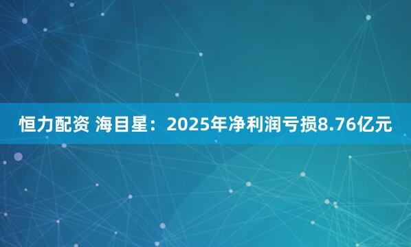 恒力配资 海目星：2025年净利润亏损8.76亿元