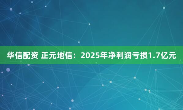 华信配资 正元地信：2025年净利润亏损1.7亿元