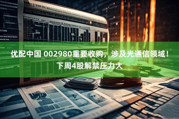 优配中国 002980重要收购，涉及光通信领域！下周4股解禁压力大
