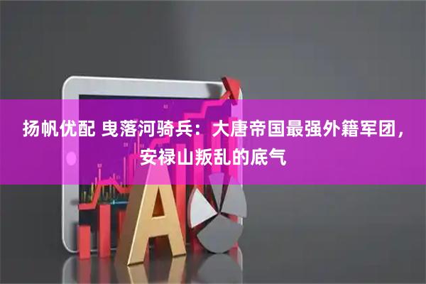 扬帆优配 曳落河骑兵：大唐帝国最强外籍军团，安禄山叛乱的底气