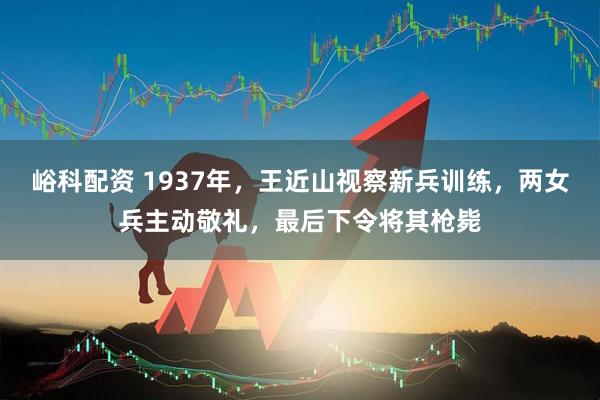 峪科配资 1937年，王近山视察新兵训练，两女兵主动敬礼，最后下令将其枪毙