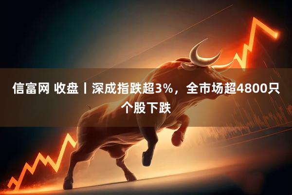 信富网 收盘丨深成指跌超3%，全市场超4800只个股下跌
