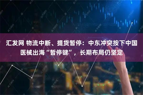 汇发网 物流中断、提货暂停：中东冲突按下中国医械出海“暂停键”，长期布局仍坚定