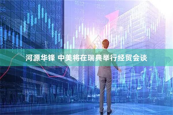 河源华锋 中美将在瑞典举行经贸会谈